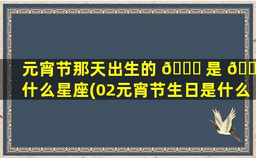 元宵节那天出生的 🐟 是 🐝 什么星座(02元宵节生日是什么星座)